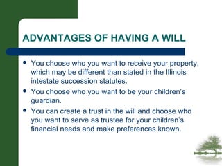 ADVANTAGES OF HAVING A WILL
 You choose who you want to receive your property,
which may be different than stated in the Illinois
intestate succession statutes.
 You choose who you want to be your children’s
guardian.
 You can create a trust in the will and choose who
you want to serve as trustee for your children’s
financial needs and make preferences known.
 