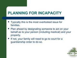 PLANNING FOR INCAPACITY
 Typically this is the most overlooked issue for
families.
 Plan ahead by designating someone to act on your
behalf as to your person (including medical) and your
property.
 If not, your family will need to go to court for a
guardianship order to do so.
 