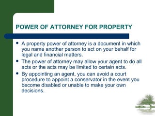 POWER OF ATTORNEY FOR PROPERTY
 A property power of attorney is a document in which
you name another person to act on your behalf for
legal and financial matters.
 The power of attorney may allow your agent to do all
acts or the acts may be limited to certain acts.
 By appointing an agent, you can avoid a court
procedure to appoint a conservator in the event you
become disabled or unable to make your own
decisions.
 