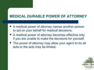 MEDICAL DURABLE POWER OF ATTORNEY
 A medical power of attorney names another person
to act on your behalf for medical decisions.
 A medical power of attorney becomes effective only
if you are unable to make the decisions for yourself.
 The power of attorney may allow your agent to do all
acts or the acts may be limited.
 