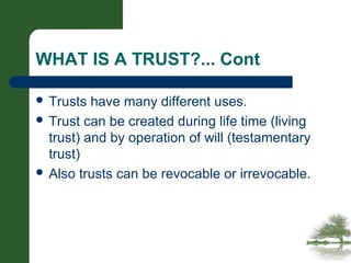 WHAT IS A TRUST?... Cont
 Trusts have many different uses.
 Trust can be created during life time (living
trust) and by operation of will (testamentary
trust)
 Also trusts can be revocable or irrevocable.
 