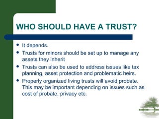 WHO SHOULD HAVE A TRUST?
 It depends.
 Trusts for minors should be set up to manage any
assets they inherit
 Trusts can also be used to address issues like tax
planning, asset protection and problematic heirs.
 Properly organized living trusts will avoid probate.
This may be important depending on issues such as
cost of probate, privacy etc.
 
