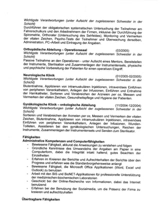 Wichtigste Verantwo¡tungen (unter Aufsicht der zugelassenen Schuzesfe r in der
SchichS
Durchführen der obligatorischen systematischen Untersuchung der Teilnehmer am
Fahrerschulkurs und den Arbeitnehmern der Firmen, inklusive ãer Durchführung der
Spirometrie, Orthorater (Untersuchung des Sehfeldes), Monitoring und Vermerken
der vitalen Zeichen, Psycho-Tests der Teilnehmer únd üUenruaðfrung derselben,
Administration, PC-Arbeit und Eintragung der Angaben.
orthopädische Abteilung - operationssaal (03/200s)
ichtigste Verantwortungen (unter Aufsicht der zugelassenen
'schwesfe
r in der
Schicht)
Passive Teilnahme an den Operationen - unter Aufsicht eines Mentors, Bereitstellen
der lnstrumente, Sterilisation und Zusammenlegen der lnstrumentensets, physische
und psychische Vorbereitung der Patienten für elnen operativen Eingriff.
Neurologische Klinik pll2oos-o2t2oos)
Wichtigste Verantwottungen (unter Aufsicht der zugelassenen
'schwesfe
r in der
SchichQ
Blutentnahme, Applizieren von intramuskulären Injektionen, intravenöses Einführen
von peripheren Venenkathetern, Anlegen der lnfusionen, Einführen und Entnahme
der Harnkatheter, Sortieren und Verábreichen der Arzneien per os, Messen und
Vermerken der vitalen Zeichen, Gesundheitspflege und Hygien" d"l. pátienten.
p¡1näkologische KIinik - onkorogisc-he- Abteitung (11t2004-12t2004)
Wichtigste Verantwottungen (unter Aufsícht der-zugelassenen
'schwesfe
r in der
Schicht)
Sortieren und Verabreichen der Arzneien per os, Messen und Vermerken der vitalen
Zeichen, Blutentnahme, Applizieren von intramuskulären Injektionen, intravenöses
Einführen von peripheren Venenkathetern, Anlegen der Infusionen, Wunden-
Toilleten, Assistieren bei den gynäkologischen Úntersuchungen, Reichen der
lnstrumente, Zusammenlegen der lnstrumeñtensets und Senden zìlm Sterilisator.
Fähigkeiten
Administrative Kompetenzen und Gomputerfähigkeiten
- Bewiesene Fähigkeit, akkurat die Anweisungén zu verstehen und folgen
- Gründliche Kenntnisse des Umwandelns ãer Angaben am papiãr in eine
Computerform, dabei die lntegrität intakt hafteñd; gutes Beachten der
Einzelheiten
- Erfahren im Kreieren der Berichte und Aufrechterhalten der Berichte über den
Progress und erfahren was die standardvorgehensweise anlangt
- Bewiesene Fähigkeit, die Microsoft Office Applikationen (Wðrd, Excel und
Outlook) zu benutzen
- Arbeit mit den BIS und BioNET-Applikationen für professionelle UnterstüLung
der medizinischen-biochemischen L ¡boratorien
- Geschickt bei der Online-Recherche von Informationen, dabei das lnternet
benutzend
- Erfahren bei der Benutzung der Sozialmedia, um die Präsenz der Firma zu
kreieren und aufrechtzuhalten
Übertragbare Fähigkeiten
 