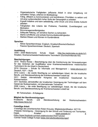 - Organisatorische Fertigkeiten (effiziente Arbeit in einer Umgebung mit
schnellem Tempo, erfahren im Multitasking)
- Fähig, effizient zu kommunizieren und koordinieren, Prioritäten zu setzen und
mit einer außerordentlich hoher stufe der Genauigkeit zu arbeiten
- Ergreift lnitiative und kann selbständig, unter Druck und ohne direkte Aufsicht
arbeiten
- Fähigkeiten des Lösens der Probleme, Flexibilität, Zuverlässigkeit und
Motivation
- Büromanagementfertigkeiten
- Adäquate Haltung, um sensitive Sachen zu behandeln
- starke schriftliche und verbale Kommunikationsfähigkeiten
- Starkes Wissen und Können im Kundendienst
Sprachen
- Aktive Sprachkenntnisse: Englisch, Kroatisch/Bosnisch/Serbisch
- Passive Sprachkenntnisse: Deutsch, Spanisch
Ausbildung
2000 -2004 Medizinische Schule Osijek (http://ss-medicinska-os.skole.hr4,
Kroatien, Kran kenschwester/med izi n ische Tech n i k
Bescheinigungen
2015 Tihana Roosa. - B_escheinigung über die Anerkennung der Voraussetzungen
für das Verleihen der Qualifikation eint r Krankenschwester/einer mediziniscñen
Technikerin für die Arbeit in Deutschland
2014 Edunova - Schule für Informatik und Management - (www.edunova.hr/)
Deutsch, A2l1 - Stufe
2012 Lizenz - die zweite Bewilligung zul selbständigen Arbeit, die die kroatische
Berufs- und standesvertretung der Krankenschwestern erteilt hat
2011 Siebter internationaler Kongress der kroatischen Gesellschaft für
Nuklearmedizin
2011 Sechstes Jahrestreffen der kroatischen Vereinigung der Technologen auf dem
Gebiet der Nuklearmedizin, mit internationaler Teilnahme
2006 Lizenz - die erste Bewilligung zut selbständigen Arbeit, die die kroatische
Berufs- und standesvertretung der Krankenschwestern erteilt hat
à Führerschein - B-Kategorie
Mitglied der Berufsvereinigungen
Kroatische Berufs- und Standesvertretung der Krankenschwestern
(http://www.hkms.hr0
Freiwillige Arbeit
-Freiwillige des amerikanischen Roten Kreuzes, Mitgliedsidentifikation: g2T1Tg
Pobjeda-Vereinigung - Vereinigung für den Schutz und Förderung von Tierrechten,
Osijek, Kroatien (wr¡¡w.pobjede.hr) &
()'
-Central Texas College Europe lwww.ctcd.edu/loca pe4
 