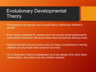 Evolutionary Developmental
Theory
• Emphasizes how genetic and social history influences children’s
growth
• Early history selected for people who had strong social attachments
and wanted closeness because these were the groups that survived
• Natural selection favored those who put heavy investment in rearing
children as only those well cared for survived
• So evolutionary history predisposes us to be people who want close
relationships, are active and are problem-solvers
 