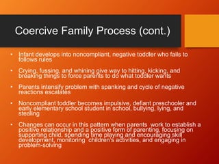 Coercive Family Process (cont.)
• Infant develops into noncompliant, negative toddler who fails to
follows rules
• Crying, fussing, and whining give way to hitting, kicking, and
breaking things to force parents to do what toddler wants
• Parents intensify problem with spanking and cycle of negative
reactions escalates
• Noncompliant toddler becomes impulsive, defiant preschooler and
early elementary school student in school, bullying, lying, and
stealing
• Changes can occur in this pattern when parents work to establish a
positive relationship and a positive form of parenting, focusing on
supporting child, spending time playing and encouraging skill
development, monitoring children’s activities, and engaging in
problem-solving
 