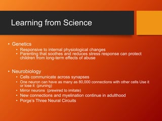 Learning from Science
• Genetics
• Responsive to internal physiological changes
• Parenting that soothes and reduces stress response can protect
children from long-term effects of abuse
• Neurobiology
• Cells communicate across synapses
• One neuron can have as many as 80,000 connections with other cells Use it
or lose it (pruning)
• Mirror neurons (prewired to imitate)
• New connections and myelination continue in adulthood
• Porge’s Three Neural Circuits
 