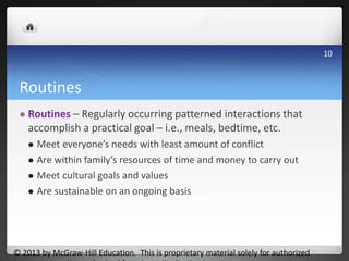 Routines
 Routines – Regularly occurring patterned interactions that
accomplish a practical goal – i.e., meals, bedtime, etc.
 Meet everyone’s needs with least amount of conflict
 Are within family’s resources of time and money to carry out
 Meet cultural goals and values
 Are sustainable on an ongoing basis
© 2013 by McGraw-Hill Education. This is proprietary material solely for authorized
10
 