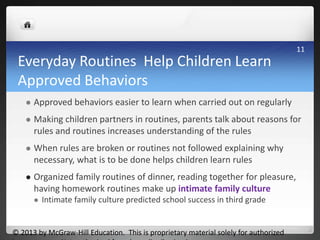 Everyday Routines Help Children Learn
Approved Behaviors
 Approved behaviors easier to learn when carried out on regularly
 Making children partners in routines, parents talk about reasons for
rules and routines increases understanding of the rules
 When rules are broken or routines not followed explaining why
necessary, what is to be done helps children learn rules
 Organized family routines of dinner, reading together for pleasure,
having homework routines make up intimate family culture
 Intimate family culture predicted school success in third grade
© 2013 by McGraw-Hill Education. This is proprietary material solely for authorized
11
 