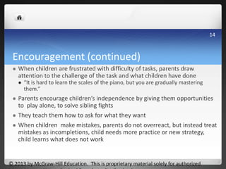Encouragement (continued)
 When children are frustrated with difficulty of tasks, parents draw
attention to the challenge of the task and what children have done
 “It is hard to learn the scales of the piano, but you are gradually mastering
them.”
 Parents encourage children’s independence by giving them opportunities
to play alone, to solve sibling fights
 They teach them how to ask for what they want
 When children make mistakes, parents do not overreact, but instead treat
mistakes as incompletions, child needs more practice or new strategy,
child learns what does not work
© 2013 by McGraw-Hill Education. This is proprietary material solely for authorized
14
 