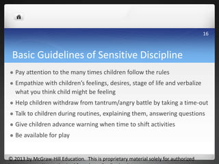 Basic Guidelines of Sensitive Discipline
 Pay attention to the many times children follow the rules
 Empathize with children’s feelings, desires, stage of life and verbalize
what you think child might be feeling
 Help children withdraw from tantrum/angry battle by taking a time-out
 Talk to children during routines, explaining them, answering questions
 Give children advance warning when time to shift activities
 Be available for play
© 2013 by McGraw-Hill Education. This is proprietary material solely for authorized
16
 
