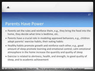 Parents Have Power
 Parents set the rules and reinforce them, e.g., they bring the food into the
home, they decide what time is bedtime, etc.
 Parents have a crucial role in modeling approved behaviors, e.g., children
adopt parents’ exercise habits, their eating habits
 Healthy habits promote growth and reinforce each other, e.g., good
amount of sleep promote learning and emotional control; calm emotional
atmosphere in the home increase the quantity and quality of sleep
 Exercise is related to alertness, health, and strength, to good quality of
sleep, and to academic achievement
© 2013 by McGraw-Hill Education. This is proprietary material solely for authorized
17
 
