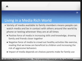 Living in a Media Rich World
 Variety of media available to family members means people can
watch media and be in contact with others around the world by
phone or texting wherever they are at all times
 Positive force of media in increasing skills and knowledge, drawing
family and friends closer together
 Negative force of media to crowd out healthy activities like exercise,
reading that we know are beneficial to children and increasing the
risk of aggressive behaviors
 Impact of media depends on choices parents make for family use
© 2013 by McGraw-Hill Education. This is proprietary material solely for authorized
18
 