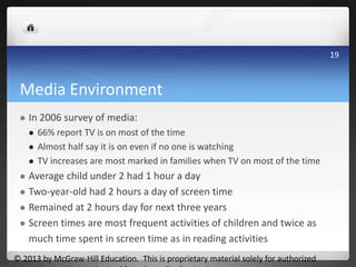 Media Environment
 In 2006 survey of media:
 66% report TV is on most of the time
 Almost half say it is on even if no one is watching
 TV increases are most marked in families when TV on most of the time
 Average child under 2 had 1 hour a day
 Two-year-old had 2 hours a day of screen time
 Remained at 2 hours day for next three years
 Screen times are most frequent activities of children and twice as
much time spent in screen time as in reading activities
© 2013 by McGraw-Hill Education. This is proprietary material solely for authorized
19
 