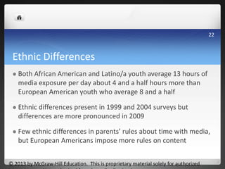 Ethnic Differences
 Both African American and Latino/a youth average 13 hours of
media exposure per day about 4 and a half hours more than
European American youth who average 8 and a half
 Ethnic differences present in 1999 and 2004 surveys but
differences are more pronounced in 2009
 Few ethnic differences in parents’ rules about time with media,
but European Americans impose more rules on content
© 2013 by McGraw-Hill Education. This is proprietary material solely for authorized
22
 