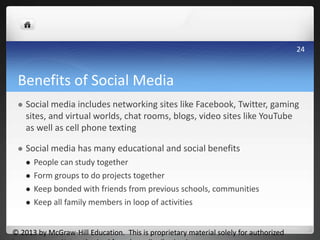 Benefits of Social Media
 Social media includes networking sites like Facebook, Twitter, gaming
sites, and virtual worlds, chat rooms, blogs, video sites like YouTube
as well as cell phone texting
 Social media has many educational and social benefits
 People can study together
 Form groups to do projects together
 Keep bonded with friends from previous schools, communities
 Keep all family members in loop of activities
© 2013 by McGraw-Hill Education. This is proprietary material solely for authorized
24
 