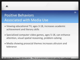 Positive Behaviors
Associated with Media Use
 Viewing educational TV, ages 3-18, increases academic
achievement and literary skills
 Specialized computer video games, ages 5-18, can enhance
attention, visual spatial reasoning, problem-solving
 Media showing prosocial themes increases altruism and
tolerance
© 2013 by McGraw-Hill Education. This is proprietary material solely for authorized
26
 