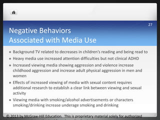 Negative Behaviors
Associated with Media Use
 Background TV related to decreases in children‘s reading and being read to
 Heavy media use increased attention difficulties but not clinical ADHD
 Increased viewing media showing aggression and violence increase
childhood aggression and increase adult physical aggression in men and
women
 Effects of increased viewing of media with sexual content requires
additional research to establish a clear link between viewing and sexual
activity
 Viewing media with smoking/alcohol advertisements or characters
smoking/drinking increase underage smoking and drinking
© 2013 by McGraw-Hill Education. This is proprietary material solely for authorized
27
 