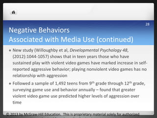 Negative Behaviors
Associated with Media Use (continued)
 New study (Willoughby et al, Developmental Psychology 48,
(2012):1044-1057) shows that in teen years those who have
sustained play with violent video games have marked increase in self-
reported aggressive behavior; playing nonviolent video games has no
relationship with aggression
 Followed a sample of 1,492 teens from 9th grade through 12th grade,
surveying game use and behavior annually – found that greater
violent video game use predicted higher levels of aggression over
time
© 2013 by McGraw-Hill Education. This is proprietary material solely for authorized
28
 