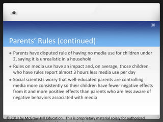 Parents’ Rules (continued)
 Parents have disputed rule of having no media use for children under
2, saying it is unrealistic in a household
 Rules on media use have an impact and, on average, those children
who have rules report almost 3 hours less media use per day
 Social scientists worry that well-educated parents are controlling
media more consistently so their children have fewer negative effects
from it and more positive effects than parents who are less aware of
negative behaviors associated with media
© 2013 by McGraw-Hill Education. This is proprietary material solely for authorized
30
 