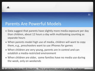 Parents Are Powerful Models
 Data suggest that parents have slightly more media exposure per day
than children, about 12 hours a day with multitasking counting as
separate hours
 When parents model high use of media, children will want to copy
them, e.g., preschoolers want to use iPhones for games
 When children are very young, parents are in control and can
establish a media-restricted environment
 When children are older, some families have no media use during
the week, only on weekends
© 2013 by McGraw-Hill Education. This is proprietary material solely for authorized
31
 