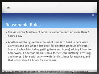 Reasonable Rules
 The American Academy of Pediatrics recommends no more than 2
hours a day
 Another way to figure the amount of time is to build in necessary
activities and see what is left over: for children 10 hours of sleep, 7
hours of school (including getting there and home) adding 1 hour for
homework, 1 hour for meals, 1 hour for self-care (bathing, dressing)
and chores, 1 for social activity with family, 1 hour for exercise, and
that leaves about 2 hours for media use
© 2013 by McGraw-Hill Education. This is proprietary material solely for authorized
32
 