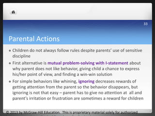 Parental Actions
 Children do not always follow rules despite parents’ use of sensitive
discipline
 First alternative is mutual problem-solving with I-statement about
why parent does not like behavior, giving child a chance to express
his/her point of view, and finding a win-win solution
 For simple behaviors like whining, ignoring decreases rewards of
getting attention from the parent so the behavior disappears, but
ignoring is not that easy – parent has to give no attention at all and
parent’s irritation or frustration are sometimes a reward for children
© 2013 by McGraw-Hill Education. This is proprietary material solely for authorized
33
 