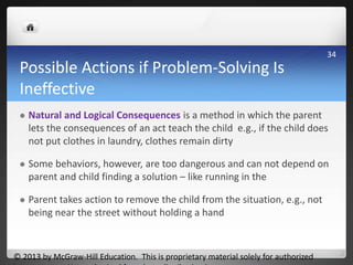 Possible Actions if Problem-Solving Is
Ineffective
 Natural and Logical Consequences is a method in which the parent
lets the consequences of an act teach the child e.g., if the child does
not put clothes in laundry, clothes remain dirty
 Some behaviors, however, are too dangerous and can not depend on
parent and child finding a solution – like running in the
 Parent takes action to remove the child from the situation, e.g., not
being near the street without holding a hand
© 2013 by McGraw-Hill Education. This is proprietary material solely for authorized
34
 