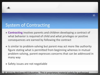 System of Contracting
 Contracting involves parents and children developing a contract of
what behavior is required of child and what privileges or positive
consequences are earned by following the contract
 Is similar to problem-solving but parent may act more like authority
figure stating what is permitted from beginning whereas in mutual
problem-solving, parent expresses concerns that can be addressed in
many way
 Safety issues are not negotiable
© 2013 by McGraw-Hill Education. This is proprietary material solely for authorized
35
 