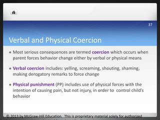Verbal and Physical Coercion
 Most serious consequences are termed coercion which occurs when
parent forces behavior change either by verbal or physical means
 Verbal coercion includes: yelling, screaming, shouting, shaming,
making derogatory remarks to force change
 Physical punishment (PP) includes use of physical forces with the
intention of causing pain, but not injury, in order to control child’s
behavior
© 2013 by McGraw-Hill Education. This is proprietary material solely for authorized
37
 
