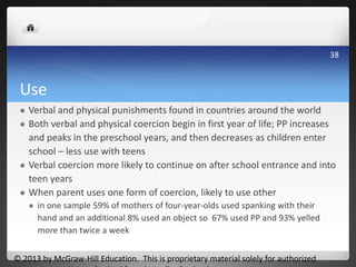 Use
 Verbal and physical punishments found in countries around the world
 Both verbal and physical coercion begin in first year of life; PP increases
and peaks in the preschool years, and then decreases as children enter
school – less use with teens
 Verbal coercion more likely to continue on after school entrance and into
teen years
 When parent uses one form of coercion, likely to use other
 in one sample 59% of mothers of four-year-olds used spanking with their
hand and an additional 8% used an object so 67% used PP and 93% yelled
more than twice a week
© 2013 by McGraw-Hill Education. This is proprietary material solely for authorized
38
 