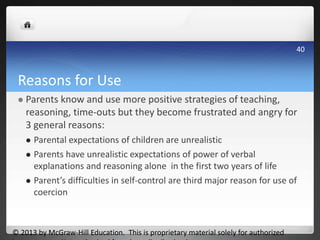 Reasons for Use
 Parents know and use more positive strategies of teaching,
reasoning, time-outs but they become frustrated and angry for
3 general reasons:
 Parental expectations of children are unrealistic
 Parents have unrealistic expectations of power of verbal
explanations and reasoning alone in the first two years of life
 Parent’s difficulties in self-control are third major reason for use of
coercion
© 2013 by McGraw-Hill Education. This is proprietary material solely for authorized
40
 