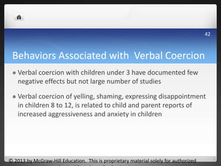 Behaviors Associated with Verbal Coercion
 Verbal coercion with children under 3 have documented few
negative effects but not large number of studies
 Verbal coercion of yelling, shaming, expressing disappointment
in children 8 to 12, is related to child and parent reports of
increased aggressiveness and anxiety in children
© 2013 by McGraw-Hill Education. This is proprietary material solely for authorized
42
 