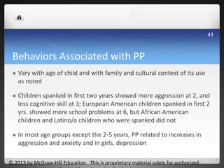 Behaviors Associated with PP
 Vary with age of child and with family and cultural context of its use
as noted
 Children spanked in first two years showed more aggression at 2, and
less cognitive skill at 3; European American children spanked in first 2
yrs. showed more school problems at 6, but African American
children and Latino/a children who were spanked did not
 In most age groups except the 2-5 years, PP related to increases in
aggression and anxiety and in girls, depression
© 2013 by McGraw-Hill Education. This is proprietary material solely for authorized
43
 