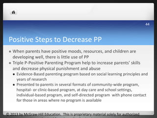 Positive Steps to Decrease PP
 When parents have positive moods, resources, and children are
developing well, there is little use of PP
 Triple P-Positive Parenting Program help to increase parents’ skills
and decrease physical punishment and abuse
 Evidence-Based parenting program based on social learning principles and
years of research
 Presented to parents in several formats of community-wide program,
hospital- or clinic-based program, at day care and school settings,
individual-based program, and self-directed program with phone contact
for those in areas where no program is available
© 2013 by McGraw-Hill Education. This is proprietary material solely for authorized
44
 
