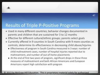 Results of Triple P-Positive Programs
 Used in many different countries; behavior changes documented in
parents and children that are sustained for 3 to 12 months
 Effective for different cultural/ethnic groups; parents select goals
 Currently offered in 9 counties in South Carolina with 9 more counties as
controls; determine its effectiveness in decreasing child abuse/injuries
 Effectiveness of program in South Carolina measured in 3 ways: number of
child maltreatment cases, number of hospital injuries reported due to
maltreatment, and number of out-of-home placements
 At the end of first two years of program, significant drops in these three
measures of maltreatment and both African Americans and European
Americans report high satisfaction with program
© 2013 by McGraw-Hill Education. This is proprietary material solely for authorized
47
 