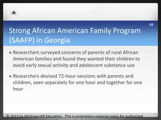Strong African American Family Program
(SAAFP) in Georgia
 Researchers surveyed concerns of parents of rural African
American families and found they wanted their children to
avoid early sexual activity and adolescent substance use
 Researchers devised 72-hour-sessions with parents and
children, seen separately for one hour and together for one
hour
© 2013 by McGraw-Hill Education. This is proprietary material solely for authorized
48
 