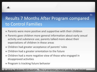 Results 7 Months After Program compared
to Control Families
 Parents were more positive and supportive with their children
 Parents gave children more general information about early sexual
activity and substance use; parents talked more about their
expectations of children in these areas
 Children had greater acceptance of parents’ rules
 Children had a greater orientation to the future
 Children had a more negative view of those who engaged in
disapproved activities
 Program is tracking future behavior
© 2013 by McGraw-Hill Education. This is proprietary material solely for authorized
51
 