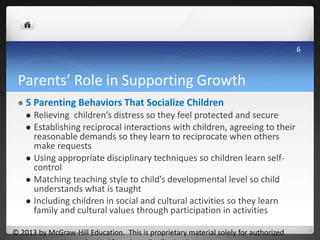 Parents’ Role in Supporting Growth
 5 Parenting Behaviors That Socialize Children
 Relieving children’s distress so they feel protected and secure
 Establishing reciprocal interactions with children, agreeing to their
reasonable demands so they learn to reciprocate when others
make requests
 Using appropriate disciplinary techniques so children learn self-
control
 Matching teaching style to child’s developmental level so child
understands what is taught
 Including children in social and cultural activities so they learn
family and cultural values through participation in activities
© 2013 by McGraw-Hill Education. This is proprietary material solely for authorized
6
 