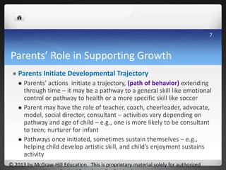 Parents’ Role in Supporting Growth
 Parents Initiate Developmental Trajectory
 Parents’ actions initiate a trajectory, (path of behavior) extending
through time – it may be a pathway to a general skill like emotional
control or pathway to health or a more specific skill like soccer
 Parent may have the role of teacher, coach, cheerleader, advocate,
model, social director, consultant – activities vary depending on
pathway and age of child – e.g., one is more likely to be consultant
to teen; nurturer for infant
 Pathways once initiated, sometimes sustain themselves – e.g.,
helping child develop artistic skill, and child’s enjoyment sustains
activity
© 2013 by McGraw-Hill Education. This is proprietary material solely for authorized
7
 