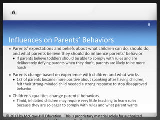 Influences on Parents’ Behaviors
 Parents’ expectations and beliefs about what children can do, should do,
and what parents believe they should do influence parents’ behavior
 If parents believe toddlers should be able to comply with rules and are
deliberately defying parents when they don’t, parents are likely to be more
harsh
 Parents change based on experience with children and what works
 1/3 of parents became more positive about spanking after having children;
felt their strong-minded child needed a strong response to stop disapproved
behavior
 Children’s qualities change parents’ behaviors
 Timid, inhibited children may require very little teaching to learn rules
because they are so eager to comply with rules and what parent wants
© 2013 by McGraw-Hill Education. This is proprietary material solely for authorized
8
 