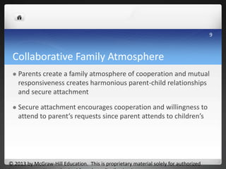 Collaborative Family Atmosphere
 Parents create a family atmosphere of cooperation and mutual
responsiveness creates harmonious parent-child relationships
and secure attachment
 Secure attachment encourages cooperation and willingness to
attend to parent’s requests since parent attends to children’s
© 2013 by McGraw-Hill Education. This is proprietary material solely for authorized
9
 