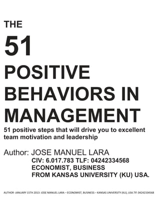 AUTHOR -JANUARY 15TH 2013: JOSE MANUEL LARA – ECONOMIST, BUSINESS – KANSAS UNIVERSITY (KU), USA.Tlf: 04242334568
THE
51
POSITIVE
BEHAVIORS IN
MANAGEMENT
51 positive steps that will drive you to excellent
team motivation and leadership
Author: JOSE MANUEL LARA
CIV: 6.017.783 TLF: 04242334568
ECONOMIST, BUSINESS
FROM KANSAS UNIVERSITY (KU) USA.
 