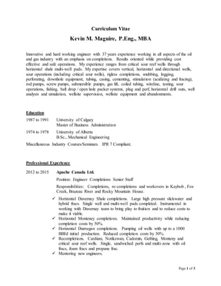Page 1 of 3
Curriculum Vitae
Kevin M. Maguire, P.Eng., MBA
Innovative and hard working engineer with 37 years experience working in all aspects of the oil
and gas industry with an emphasis on completions. Results oriented while providing cost
effective and safe operations. My experience ranges from critical sour reef wells through
horizontal shale multi-well pads. My expertise covers vertical, horizontal and directional wells,
sour operations (including critical sour wells), rigless completions, snubbing, logging,
perforating, downhole equipment, tubing, casing, cementing, stimulation (acidizing and fracing),
rod pumps, screw pumps, submersible pumps, gas lift, coiled tubing, wireline, testing, sour
operations, fishing, ball drop / open hole packer systems, plug and perf, horizontal drill outs, well
analysis and simulation, wellsite supervision, wellsite equipment and abandonments.
Education
1987 to 1991 University of Calgary
Master of Business Administration
1974 to 1978 University of Alberta
B.Sc., Mechanical Engineering
Miscellaneous Industry Courses/Seminars. IPR 7 Compliant.
Professional Experience
2012 to 2015 Apache Canada Ltd.
Position: Engineer Completions Senior Staff
Responsibilities: Completions, re-completions and workovers in Kaybob , Fox
Creek, Brazeau River and Rocky Mountain House.
 Horizontal Duvernay Shale completions. Large high pressure slickwater and
hybrid fracs. Single well and multi-well pads completed. Instrumental in
working with Duvernay team to bring play to fruition and to reduce costs to
make it viable.
 Horizontal Monteney completions. Maintained productivity while reducing
completion costs by 50%.
 Horizontal Dunvegan completions. Pumping oil wells with up to a 1000
BBl/d initial production. Reduced completion costs by 30%.
 Recompletions. Cardium, Notikewan, Cadomin, Gething, Monteny and
critical sour reef wells. Single, sandwiched perfs and multi-zone with oil
fracs, foam fracs and propane frac.
 Mentoring new engineers.
 