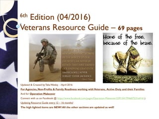 6th Edition (04/2016)
Veterans Resource Guide – 69 pages
Updated & Created by Talia Wesley - April 2016
For Agencies, Non-Profits & Family Readiness working withVeterans, Active Duty and their Families.
And for Operation Makeover
Connect with us on Facebook @ https://www.facebook.com/pages/Operation-Makeover/239134179460723?ref=hl )
Updating Resource Guide every 12 – 16 months!
The high lighted items are NEW! All the other sections are updated as well!
 