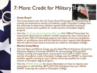7: More: Credit for Military Training
o Coast Guard
o The Coast Guard uses the U.S. Coast GuardTranscript for documenting all
training and experience worthy of academic credit. Champlain College uses
the transcript to determine whether specific ACE-certified training or
previous course work qualifies for credit toward a Champlain degree
program.
o Visit the U.S. Coast Guard InstituteWeb site.Visit 'Official Transcripts' for
instructions about how to submit a written request for your transcripts.A
copy of your DD-214 (discharge papers) and copies of course completion
letters or certificates must also be attached to your request.And designate
that the official Coast Guard transcript be mailed to Champlain College.
o Marine Corps/Navy
o The U.S. Navy and Marine Corps use the Sailor/Marine American Council on
Education Registry Transcript (SMART) for documenting ACE-certified
military training and experience, course work, and CLEP or DSST exams
worthy of academic credit. Champlain College uses the SMART to determine
whether specific training on your military transcript qualifies for credit
toward a Champlain degree program.
o Visit the SMARTWeb site for more information on how to request your
transcripts or call toll-free (877) 253-7122. Designate that your official
SMART transcript be mailed to Champlain College.
 