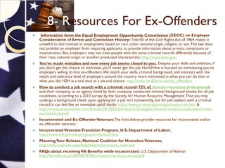8- Resources For Ex-Offenders
 Information from the Equal Employment Opportunity Commission (EEOC) on Employer
Consideration of Arrest and Conviction History: TitleVII of the Civil Rights Act of 1964 makes it
unlawful to discriminate in employment based on race, color, national origin, religion, or sex.This law does
not prohibit an employer from requiring applicants to provide information about arrests, convictions or
incarceration. But, employers may not treat people with the same criminal records differently because of
their race, national origin or another protected characteristic: http://www.eeoc.gov/
 You've made mistakes and now every job seems closed to you. Despite your skills and ambition, if
you don't get the chance to interview, you'll never get the job. Hard2Hire is focused on introducing you to
employers willing to hire ex-offenders.We match your skills, criminal background, and interests with the
needs and tolerance level of employers around the country more interested in what you can do than in
what you did. H2H is a real shot at a second chance: http://www.hard2hire.com/ex_offenders
 How to conduct a job search with a criminal record: 73% of human resources professionals
said their company, or an agency hired by their company, conducted criminal background checks for all job
candidates, according to a 2010 survey by the Society for Human Resource Management.That you may
undergo a background check upon applying for a job isn’t noteworthy, but for job seekers with a criminal
record it can feel like an inevitable uphill battle: https://www.privacyrights.org/ar/rosencrim.htm &
http://www.careerbuilder.com/Article/CB-3033-Job-Search-Strategies-How-to-conduct-a-job-search-with-
a-criminal-record/
 Incarcerated and Ex-OffenderVeterans;The links below provide resources for incarcerated and/or
ex-offeneder veterans:
 Incarcerated VeteransTransition Program, U.S. Department of Labor;
http://www.dol.gov/vets/programs/ivtp/main.htm
 PlanningYour Release, National Coalition for HomelessVeterans;
http://nchv.org/index.php/help/help/incarcerated_veterans/
 FAQs about receivingVA Benefits while incarcerated, U.S. Department ofVeterans Affairs:
http://benefits.va.gov/BENEFITS/factsheets/misc/incarcerated.pdf
 