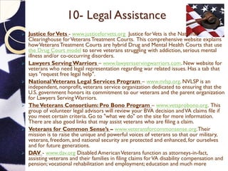 10- Legal Assistance
 Justice forVets - www.justiceforvets.org Justice forVets is the National
Clearinghouse forVeteransTreatment Courts. This comprehensive website explains
howVeteransTreatment Courts are hybrid Drug and Mental Health Courts that use
the Drug Court model to serve veterans struggling with addiction, serious mental
illness and/or co-occurring disorders.
 Lawyers Serving Warriors – www.lawyersservingwarriors.com. New website for
veterans who need legal representation regarding war related issues. Has a tab that
says "request free legal help".
 NationalVeterans Legal Services Program – www.nvlsp.org. NVLSP is an
independent, nonprofit, veterans service organization dedicated to ensuring that the
U.S. government honors its commitment to our veterans and the parent organization
for Lawyers Serving Warriors.
 TheVeterans Consortium: Pro Bono Program – www.vetsprobono.org. This
group of volunteer legal advisors will review your BVA decision andVA claims file if
you meet certain criteria. Go to "what we do" on the site for more information.
There are also good links that may assist veterans who are filing a claim.
 Veterans for Common Sense’s – www.veteransforcommonsense.org.Their
mission is to raise the unique and powerful voices of veterans so that our military,
veterans, freedom, and national security are protected and enhanced, for ourselves
and for future generations.
 DAV - www.dav.org Disabled AmericanVeterans function as attorneys-in-fact,
assisting veterans and their families in filing claims forVA disability compensation and
pension; vocational rehabilitation and employment; education and much more.
 