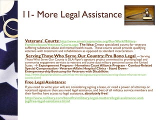 11- More Legal Assistance
Veterans' Courts: http://www.americaspromise.org/Our-Work/Military-
Families/Issues/Veterans-Courts.aspx The Idea: Create specialized courts for veterans
suffering substance abuse and mental health issues. These courts would provide qualifying
veterans with treatment and rehabilitation as opposed to standard incarceration.
ServingThose Who Serve Our Country: Pro Bono Legal --- Serving
ThoseWho Serve Our County is DLA Piper’s signature project committed to providing legal and
community engagement services to veterans and active duty military personnel across the United
States. - Expungement Program - Homeless Court Alliance Program - Combat-Related
Special Compensation -Veterans Affairs Hospital Clinics - Stand Down -
Entrepreneurship Bootcamp forVeterans with Disabilities
http://www.dlapiperprobono.com/what-we-do/signature/pro-bono/serving-those-who-serve-our-
country.html
Free Legal Assistance:
If you need to write your will, are considering signing a lease, or need a power of attorney or
notarized signature then you need legal assistance, and best of all military service members and
their families have access to legal assistance, absolutely free!
http://www.military.com/benefits/military-legal-matters/legal-assistance-and-
jag/free-legal-assistance.html
 