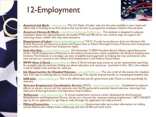 12-Employment
 America’s Job Bank – www.ajb.org. This U.S. Dept. of Labor web site lists jobs available in your state and
offers help in building an on-line resume that can be sent to prospective employers listed in the job bank.
 America’s Heroes At Work - www.AmericasHeroesAtWork.gov. This website is designed to educate
employers about the signs/symptoms of combat PTSD and TBI and to use creative ways to support the
returning citizen soldier who may need assistance.
 Department of Labor: http://www.dol.gov/vets/ “VETS” Proudly ServesVeterans & Service Members! We
Provide Resources and Expertise to Assist and Prepare them to Obtain Meaningful Careers, Maximize their Employment
Opportunities, and Protect their Employment Rights.
 Feds HireVets – www.fedshirevets.gov. On November 9, 2009, President Barack Obama signed Executive
Order 13518, Employment ofVeterans in the Federal Government, which establishes theVeterans Employment
Initiative.The Initiative is a strategic, yet very straightforward, approach to helping the men and women who
have served our country in the military find employment in the Federal Government.
 NEW! Hero 2 Hired – www.H2H.jobs Hero 2 Hired includes easy access to career assessments, searching
for available jobs by city/state, finding out about education and resources. Launched in Dec. 2011, this website
is full of helpful tools and tips for veterans.
 Job Opportunities for DisabledVeterans – www.JOFDAV.com. This site is full of information for disabled
vets, from tips to seeking jobs, to actual job postings.This may be of great benefit to unemployed disabled vets.
 USA Jobs – www.usajobs.gov. This is the official web site for government jobs.There is a link specifically for
veterans.
 Veterans Employment Coordination Service (VECS) – http://www.va.gov/vecs/. Established to advance
efforts to attract, recruit and hire veterans into theVA, particularly severely injured veterans returning from
Operation Enduring Freedom and Operation Iraqi Freedom.
 VetSuccess - www.vetsuccess.gov. A virtual employment resource center developed by theVocational
Rehabilitation and Employment Service. Serves as a resource for veterans seeking employment. 1-877-743-8237
sign up for an application or get help to walk through the application for help-to-work.
 MilitaryConnection - www.militaryconnection.com Government jobs, up-to-date information on military
school, federal jobs, military loans, military pay and new GI Bill and much more.
 